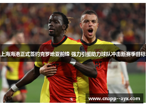 上海海港正式签约克罗地亚前锋 强力引援助力球队冲击新赛季目标