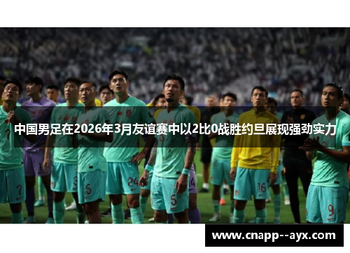 中国男足在2026年3月友谊赛中以2比0战胜约旦展现强劲实力 中国男足在2026年3月友谊赛中以2比0战胜约旦展现强劲实力