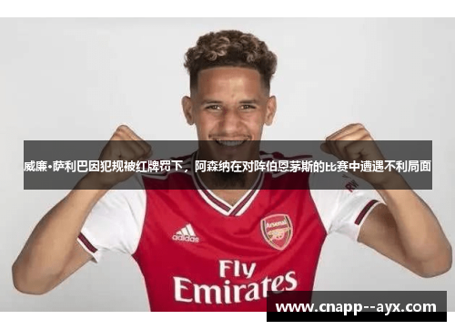 威廉·萨利巴因犯规被红牌罚下，阿森纳在对阵伯恩茅斯的比赛中遭遇不利局面