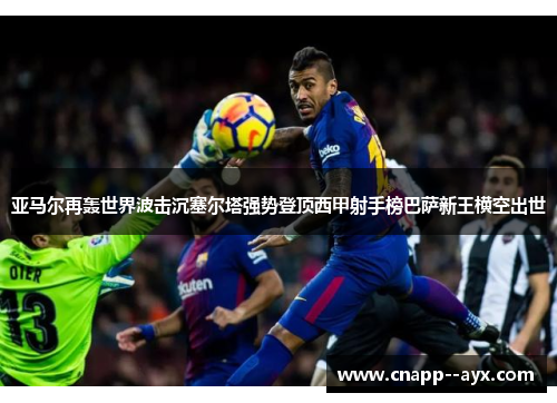 亚马尔再轰世界波击沉塞尔塔强势登顶西甲射手榜巴萨新王横空出世