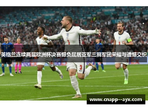 英格兰连续两届欧洲杯决赛憾负屈居亚军三狮军团荣耀与遗憾交织 英格兰连续两届欧洲杯决赛憾负屈居亚军三狮军团荣耀与遗憾交织